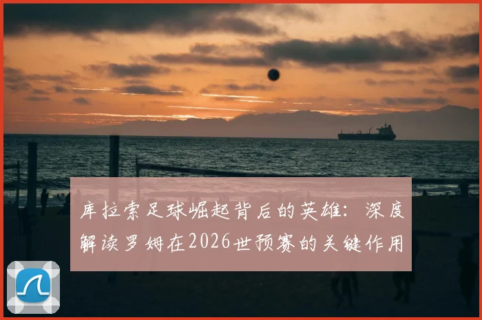 库拉索足球崛起背后的英雄：深度解读罗姆在2026世预赛的关键作用与领袖价值