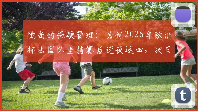 德尚的强硬管理：为何2026年欧洲杯法国队坚持赛后连夜返回，次日训练推迟至中午？