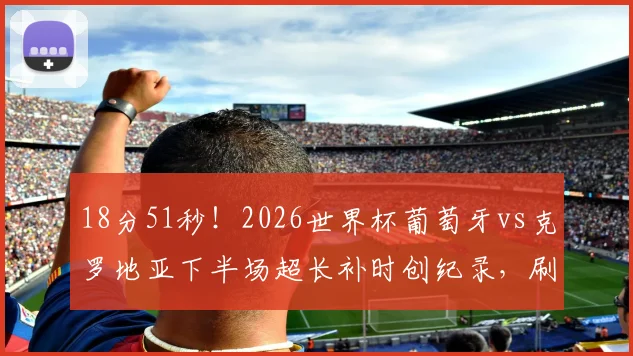18分51秒！2026世界杯葡萄牙vs克罗地亚下半场超长补时创纪录，刷新历史悬念翻盘解读