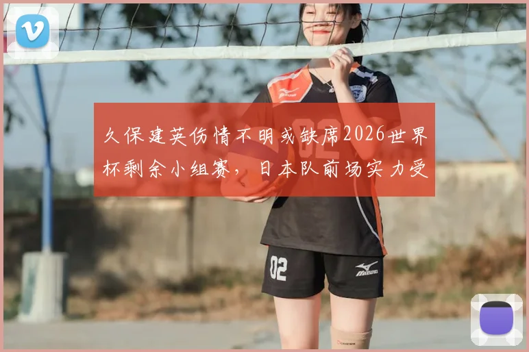 久保建英伤情不明或缺席2026世界杯剩余小组赛，日本队前场实力受影响解析