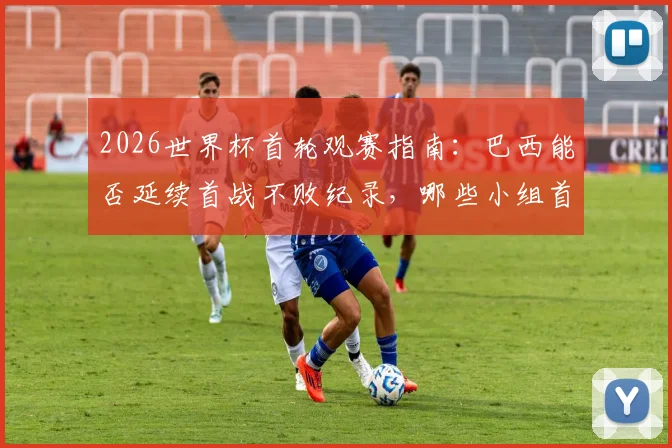 2026世界杯首轮观赛指南:巴西能否延续首战不败纪录,哪些小组首轮即是生死战?