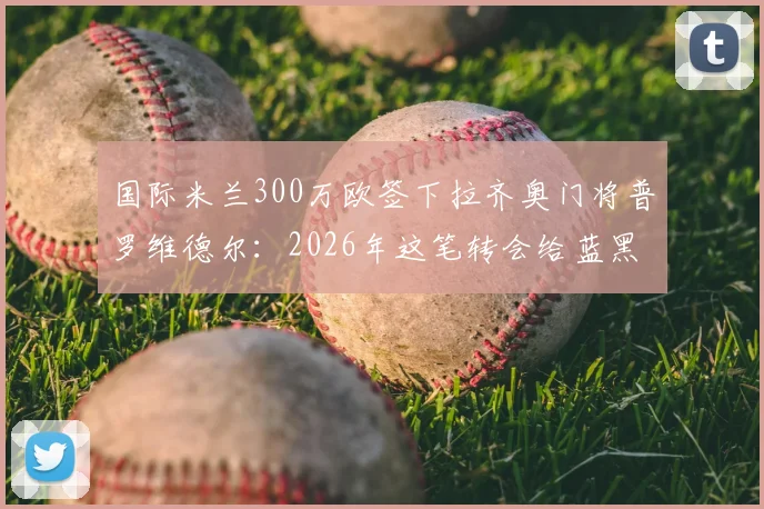国际米兰300万欧签下拉齐奥门将普罗维德尔：2026年这笔转会给蓝黑军团带来了什么？