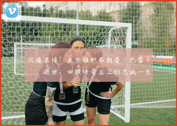沉痛哀悼！米兰旗帜弗朗哥·巴雷西逝世，回顾传奇后卫的忠诚一生与足球遗产