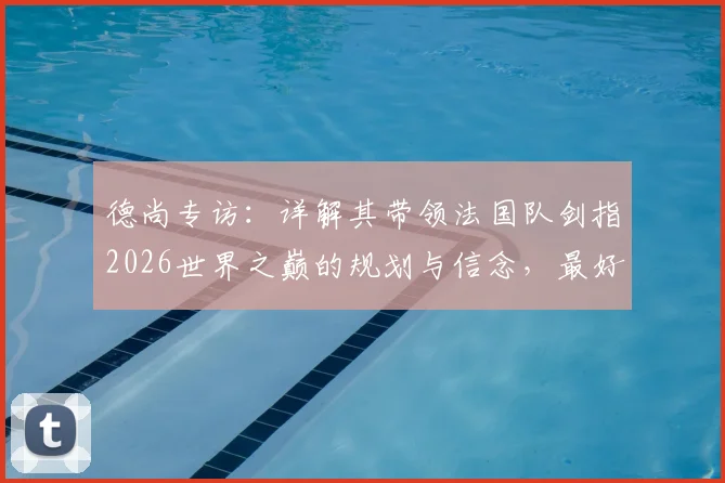 德尚专访：详解其带领法国队剑指2026世界之巅的规划与信念，最好的永远在未来