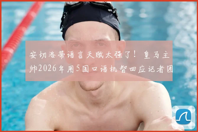 安切洛蒂语言天赋太强了!皇马主帅2026年用5国口语机智回应记者团名场面回顾