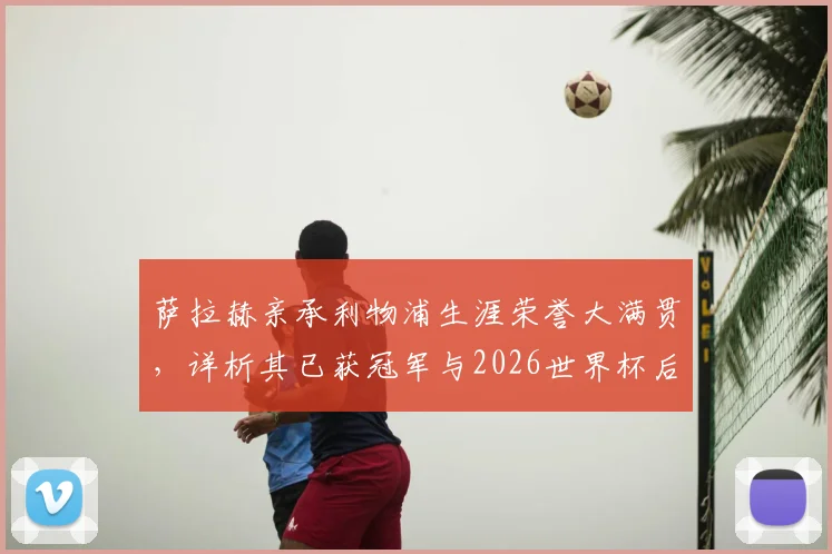 萨拉赫亲承利物浦生涯荣誉大满贯，详析其已获冠军与2026世界杯后转会去向最新动态