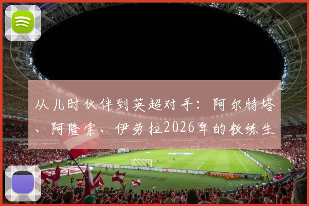 从儿时伙伴到英超对手:阿尔特塔、阿隆索、伊劳拉2026年的教练生涯对垒与友谊