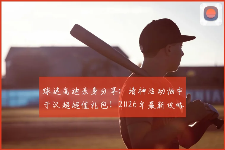 球迷高迪亲身分享：请神活动抽中于汉超超值礼包！2026年最新攻略与体验全解析