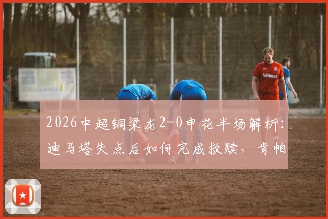 2026中超铜梁龙2-0申花半场解析:迪马塔失点后如何完成救赎,肯帕努关键进球战术复盘