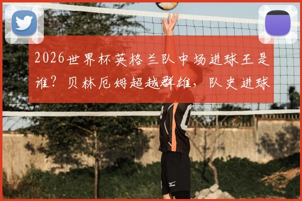 2026世界杯英格兰队中场进球王是谁？贝林厄姆超越群雄，队史进球数仅次于传奇莱因克尔