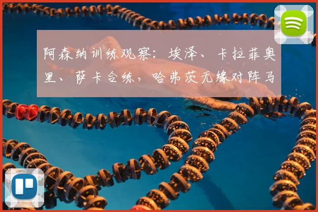 阿森纳训练观察：埃泽、卡拉菲奥里、萨卡合练，哈弗茨无缘对阵马竞