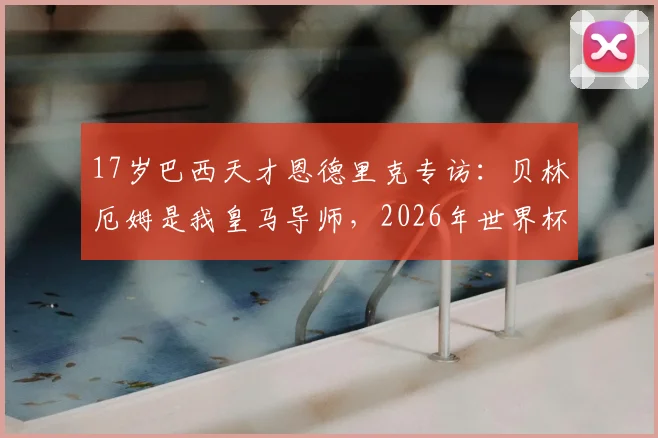 17岁巴西天才恩德里克专访：贝林厄姆是我皇马导师，2026年世界杯是最大梦想