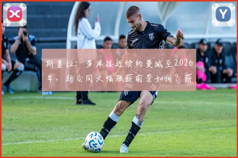 斯基拉：多库接近续约曼城至2026年，新合同大幅涨薪前景如何？薪资细节与未来影响解读