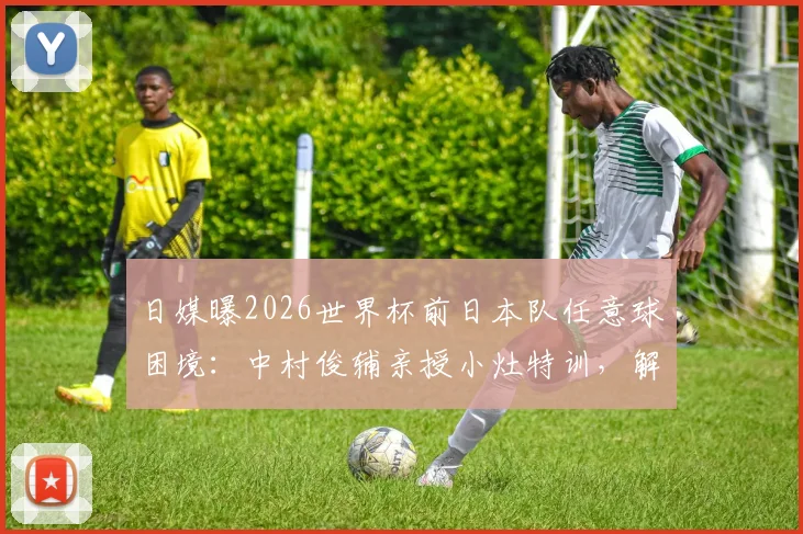日媒曝2026世界杯前日本队任意球困境：中村俊辅亲授小灶特训，解析16年未进球的深层原因与破局之道