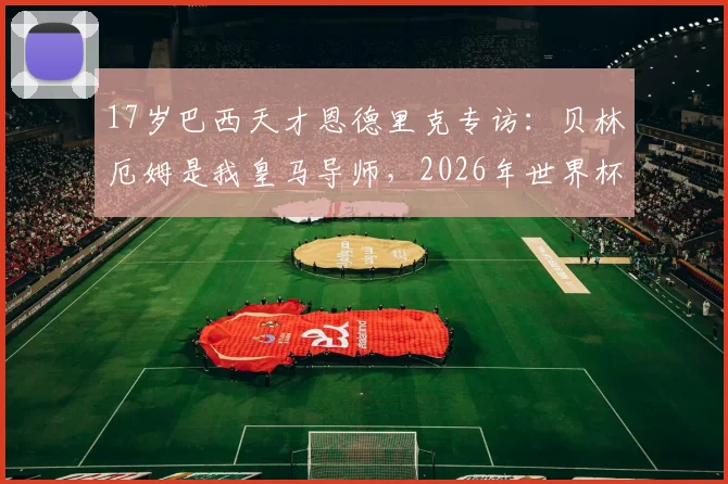 17岁巴西天才恩德里克专访：贝林厄姆是我皇马导师，2026年世界杯是最大梦想