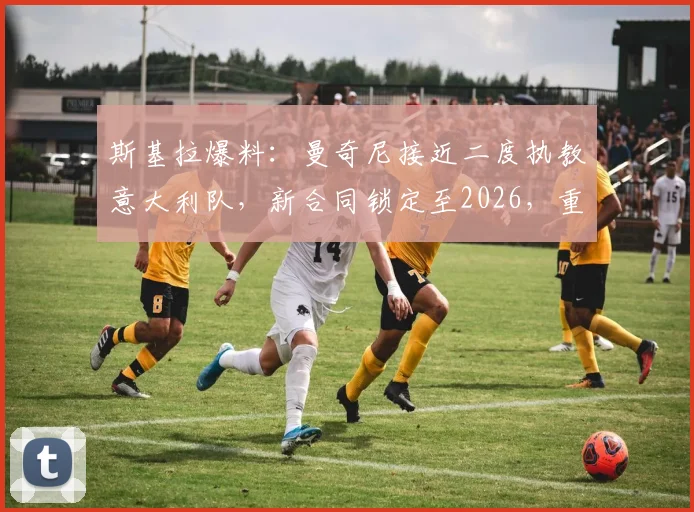 斯基拉爆料：曼奇尼接近二度执教意大利队，新合同锁定至2026，重返帅位细节与前景分析