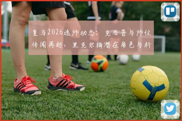 皇马2026选帅动态：克洛普与帅位传闻再起，里克尔梅潜在角色与科贝电台消息深度追踪