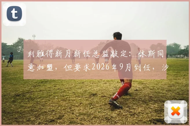 利雅得新月新任总监敲定：休斯同意加盟，但要求2026年9月到任，沙特豪门引援管理策略引关注