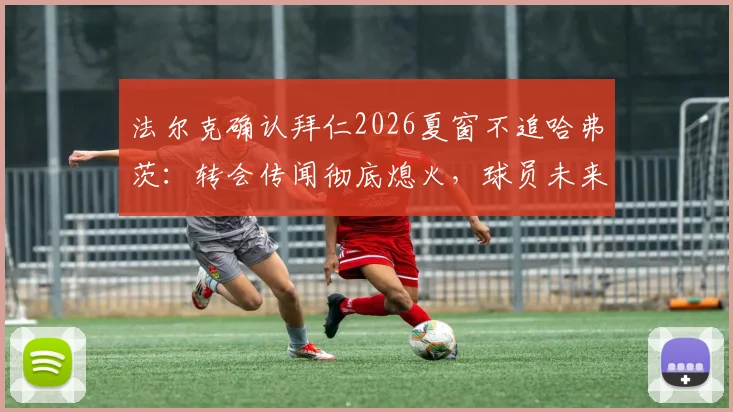法尔克确认拜仁2026夏窗不追哈弗茨:转会传闻彻底熄火,球员未来去向何方