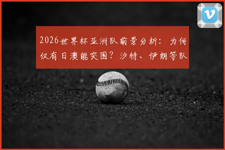 2026世界杯亚洲队前景分析：为何仅有日澳能突围？沙特、伊朗等队问题出在哪里