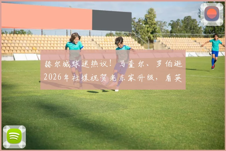 赫尔城球迷热议！马奎尔、罗伯逊2026年社媒祝贺老东家升级，看英超球星如何回馈青训母队