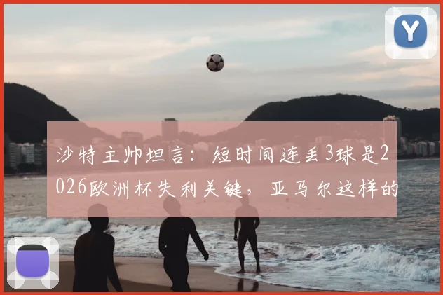 沙特主帅坦言：短时间连丢3球是2026欧洲杯失利关键，亚马尔这样的球员能改变比赛走向