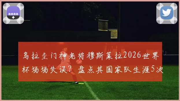 乌拉圭门神老将穆斯莱拉2026世界杯场场失误？盘点其国家队生涯5次关键失误，门将稳定性引热议