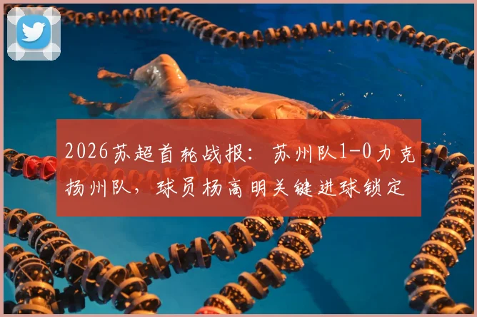 2026苏超首轮战报：苏州队1-0力克扬州队，球员杨高明关键进球锁定胜局，新赛季开局形势分析
