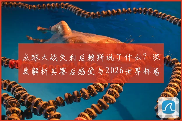 点球大战失利后赖斯说了什么？深度解析其赛后感受与2026世界杯卷土重来计划