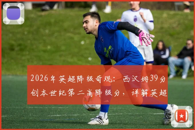 2026年英超降级奇观:西汉姆39分创本世纪第二高降级分,详解英超那些“高分降级”的倒霉球队