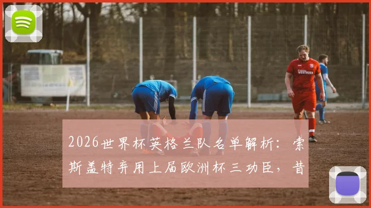 2026世界杯英格兰队名单解析：索斯盖特弃用上届欧洲杯三功臣，昔日“九子”仅剩六人