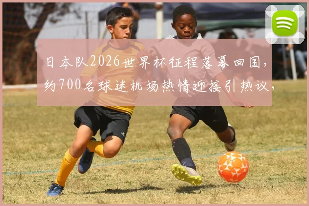 日本队2026世界杯征程落幕回国，约700名球迷机场热情迎接引热议，现场照片与球迷文化深度解读