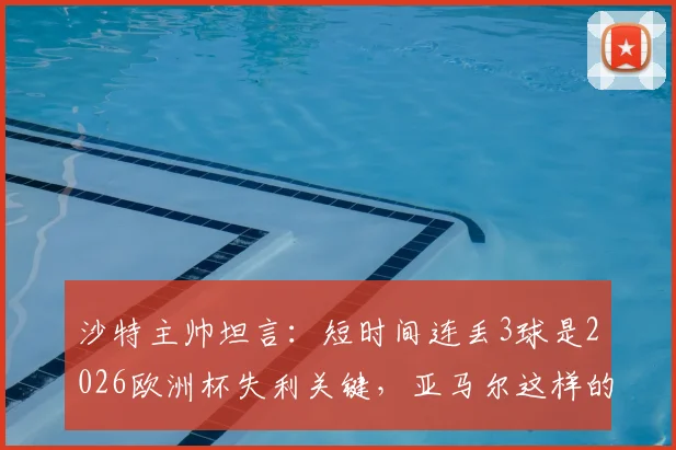 沙特主帅坦言:短时间连丢3球是2026欧洲杯失利关键,亚马尔这样的球员能改变比赛走向