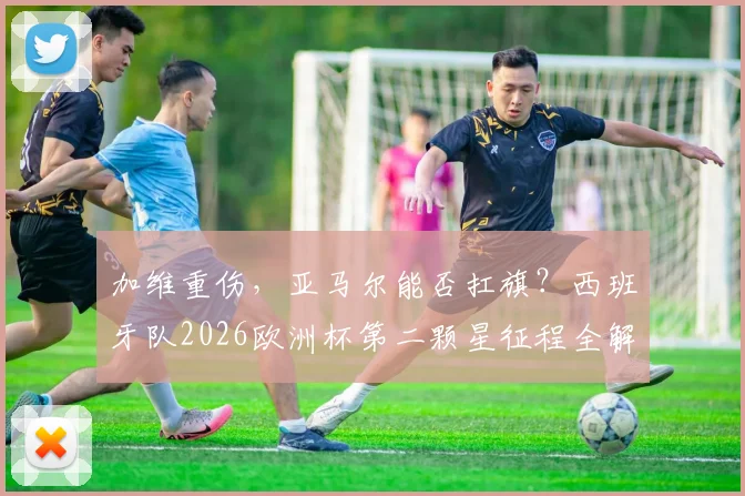 加维重伤,亚马尔能否扛旗?西班牙队2026欧洲杯第二颗星征程全解析