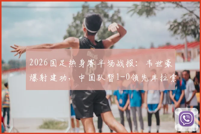 2026国足热身赛半场战报：韦世豪爆射建功，中国队暂1-0领先库拉索，附全场首发阵容解析