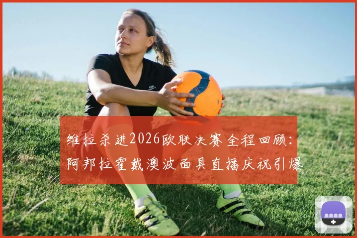 维拉杀进2026欧联决赛全程回顾：阿邦拉霍戴澳波面具直播庆祝引爆网络，深度解析维拉欧战前景