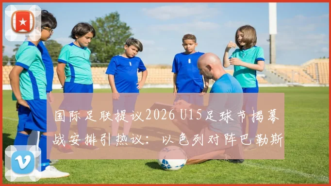 国际足联提议2026 U15足球节揭幕战安排引热议：以色列对阵巴勒斯坦前景分析