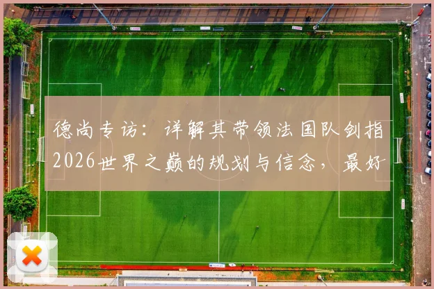 德尚专访:详解其带领法国队剑指2026世界之巅的规划与信念,最好的永远在未来