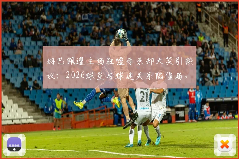 姆巴佩遭主场狂嘘母亲却大笑引热议：2026球星与球迷关系陷僵局，家人态度成焦点