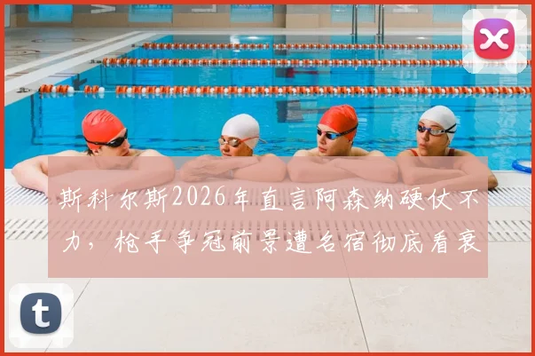 斯科尔斯2026年直言阿森纳硬仗不力，枪手争冠前景遭名宿彻底看衰，症结何在？