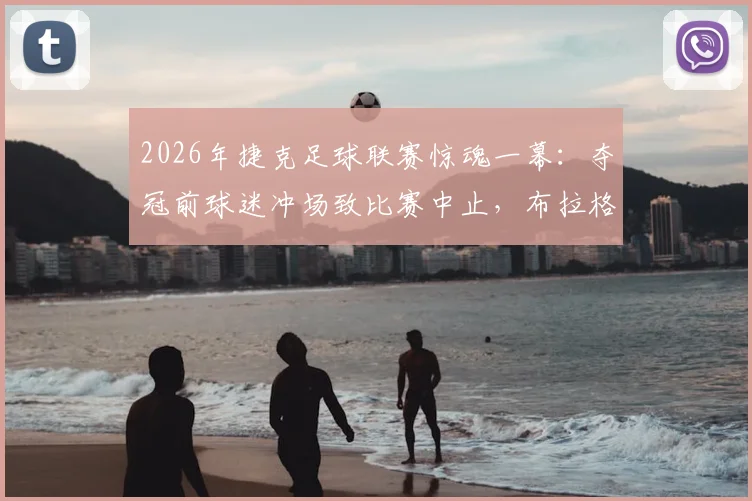 2026年捷克足球联赛惊魂一幕：夺冠前球迷冲场致比赛中止，布拉格斯拉维亚官方严正声明直呼“球队耻辱”