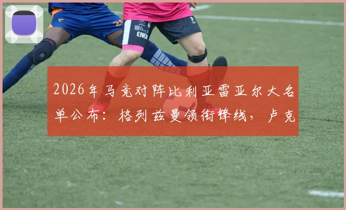 2026年马竞对阵比利亚雷亚尔大名单公布：格列兹曼领衔锋线，卢克曼在列，详解阿尔瓦雷斯缺席原因与战术影响