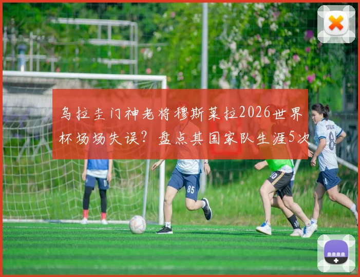 乌拉圭门神老将穆斯莱拉2026世界杯场场失误？盘点其国家队生涯5次关键失误，门将稳定性引热议