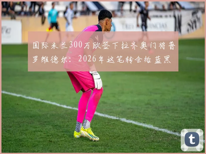 国际米兰300万欧签下拉齐奥门将普罗维德尔：2026年这笔转会给蓝黑军团带来了什么？