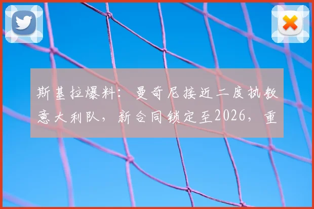 斯基拉爆料：曼奇尼接近二度执教意大利队，新合同锁定至2026，重返帅位细节与前景分析