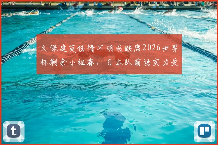 久保建英伤情不明或缺席2026世界杯剩余小组赛，日本队前场实力受影响解析