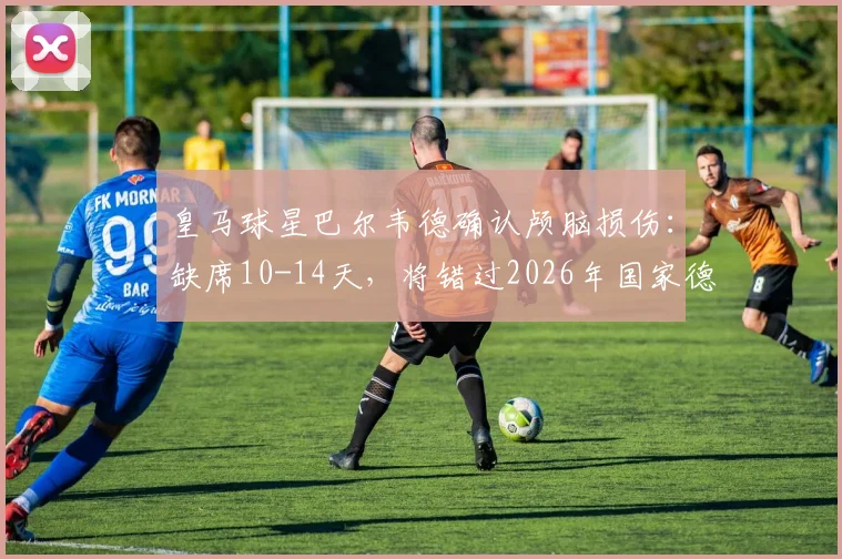 皇马球星巴尔韦德确认颅脑损伤:缺席10-14天,将错过2026年国家德比关键战,皇马中场面临考验