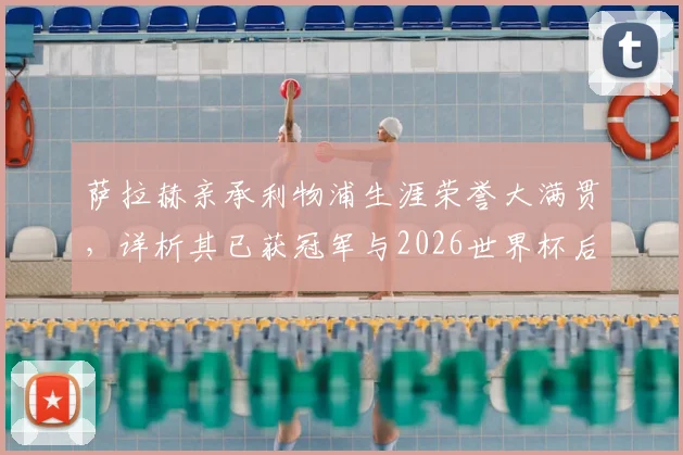 萨拉赫亲承利物浦生涯荣誉大满贯,详析其已获冠军与2026世界杯后转会去向最新动态