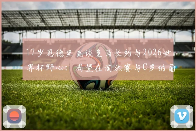 17岁恩德里克谈皇马长约与2026世界杯野心：渴望在淘汰赛与C罗的葡萄牙队交手