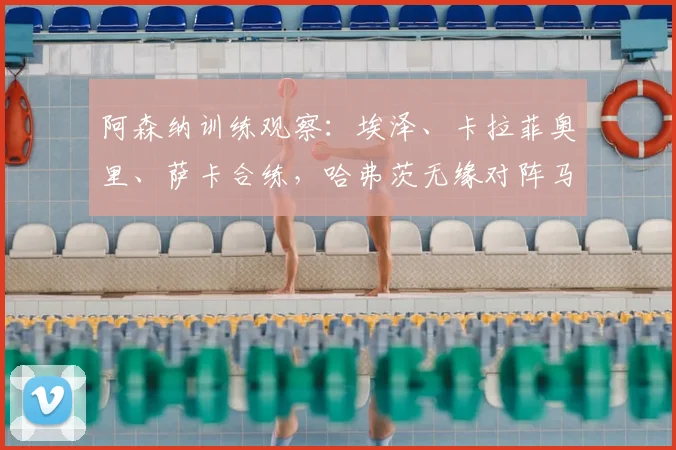 阿森纳训练观察:埃泽、卡拉菲奥里、萨卡合练,哈弗茨无缘对阵马竞